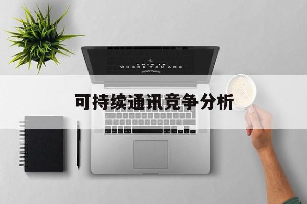 来宾市可持续通讯竞争分析(可持续竞争优势有哪些)