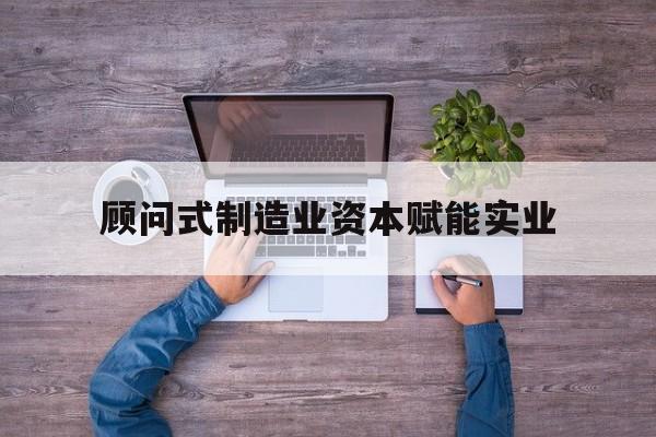 来宾市关于顾问式制造业资本赋能实业的信息