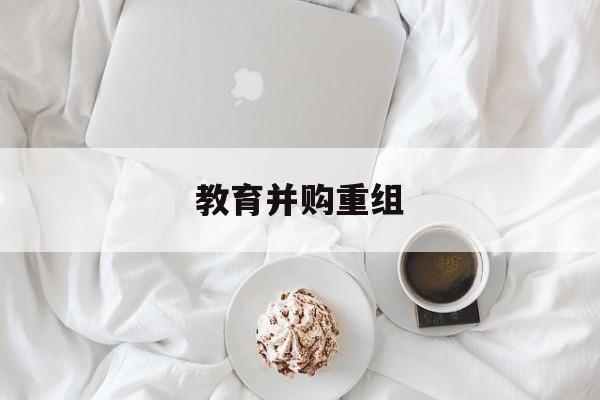 来宾市教育并购重组(近年并购重组经典案例)